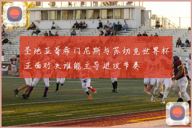 圣地亚哥希门尼斯与苏切克世界杯正面对决谁能主导进攻节奏