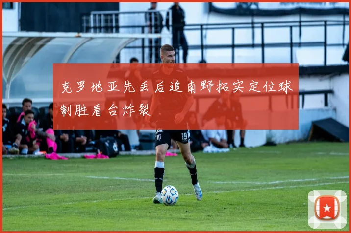 克罗地亚先丢后追南野拓实定位球制胜看台炸裂
