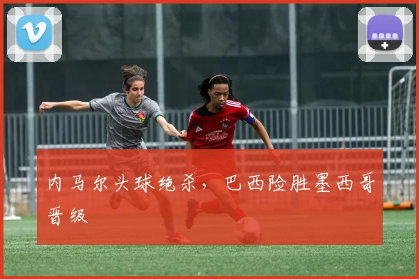 内马尔头球绝杀，巴西险胜墨西哥晋级