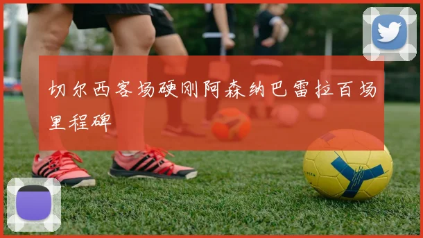 切尔西客场硬刚阿森纳巴雷拉百场里程碑