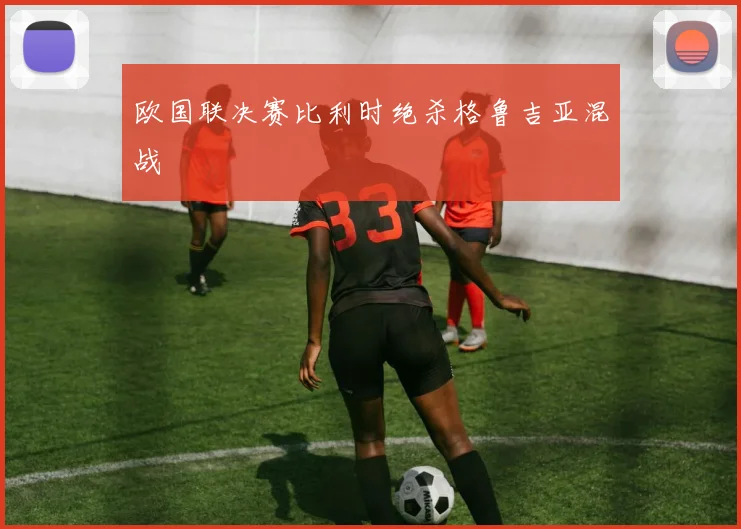 欧国联决赛比利时绝杀格鲁吉亚混战