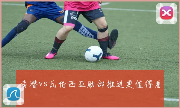 黄潜vs瓦伦西亚肋部推进更值得看