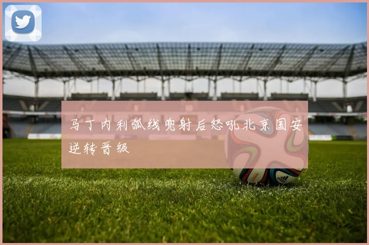 马丁内利弧线兜射后怒吼北京国安逆转晋级