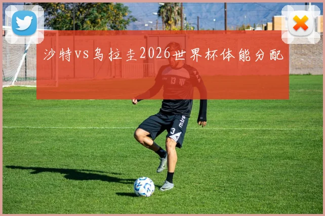 沙特vs乌拉圭2026世界杯体能分配