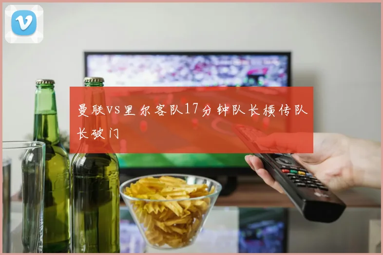 曼联vs里尔客队17分钟队长横传队长破门
