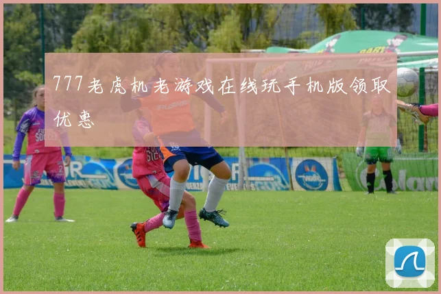777老虎机老游戏在线玩手机版领取优惠