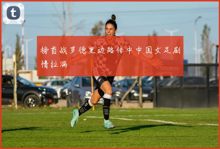 榜首战罗德里边路传中中国女足剧情拉满