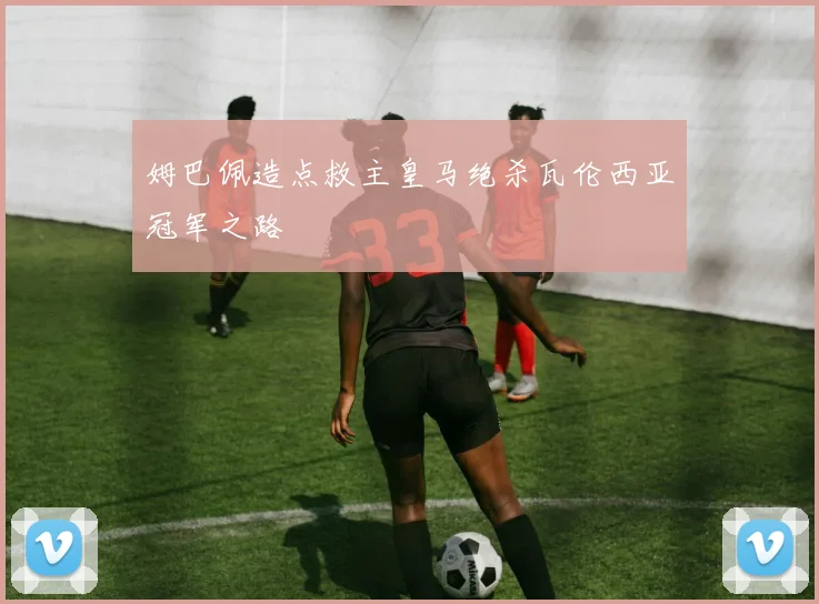 姆巴佩造点救主皇马绝杀瓦伦西亚冠军之路