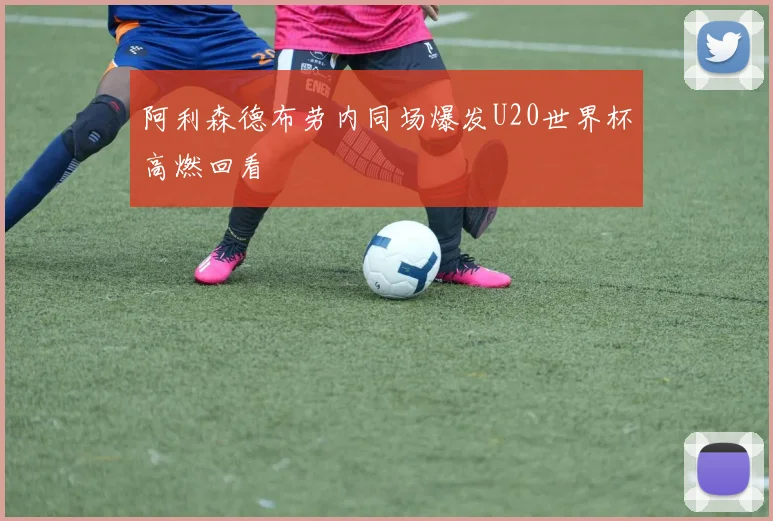 阿利森德布劳内同场爆发U20世界杯高燃回看