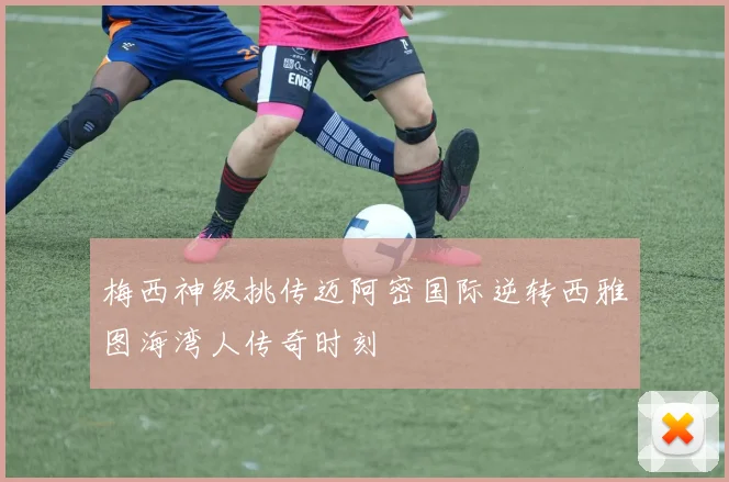 梅西神级挑传迈阿密国际逆转西雅图海湾人传奇时刻
