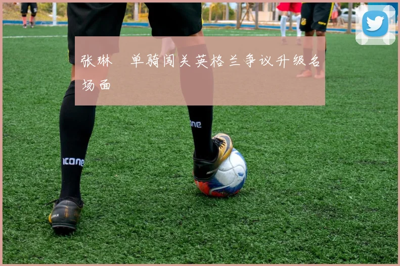 张琳芃单骑闯关英格兰争议升级名场面
