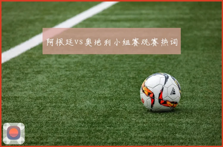 阿根廷vs奥地利小组赛观赛热词