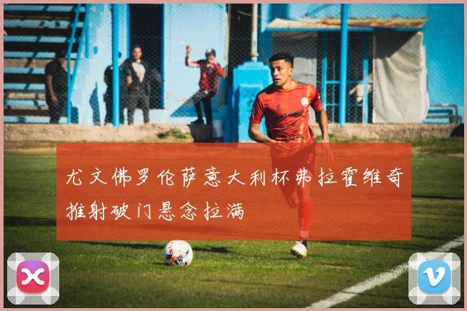 尤文佛罗伦萨意大利杯弗拉霍维奇推射破门悬念拉满